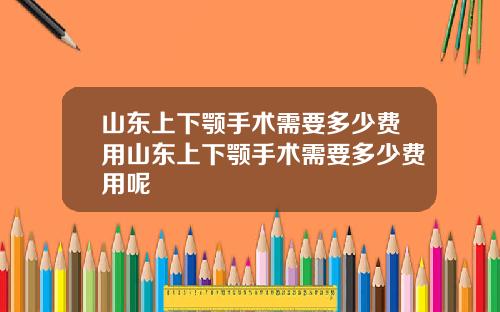 山东上下颚手术需要多少费用山东上下颚手术需要多少费用呢