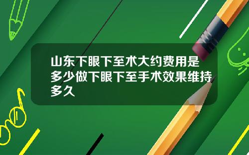 山东下眼下至术大约费用是多少做下眼下至手术效果维持多久