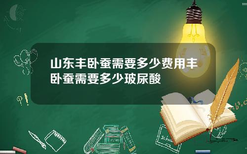 山东丰卧蚕需要多少费用丰卧蚕需要多少玻尿酸