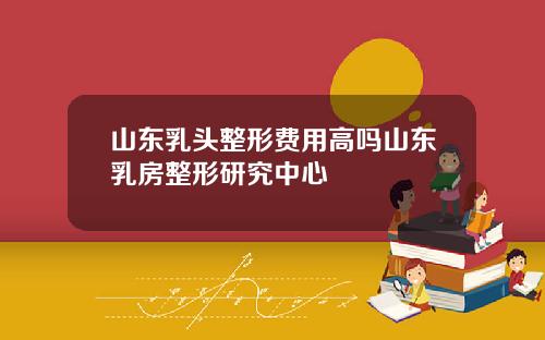 山东乳头整形费用高吗山东乳房整形研究中心