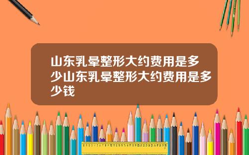 山东乳晕整形大约费用是多少山东乳晕整形大约费用是多少钱