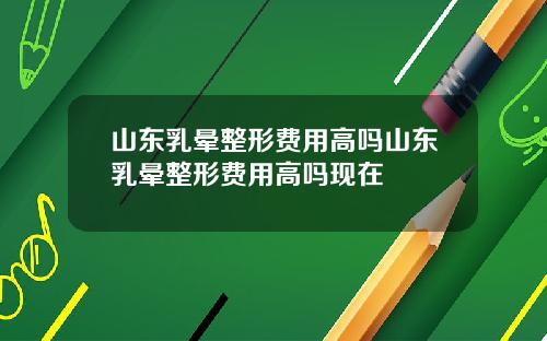 山东乳晕整形费用高吗山东乳晕整形费用高吗现在