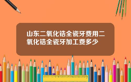 山东二氧化锆全瓷牙费用二氧化锆全瓷牙加工费多少