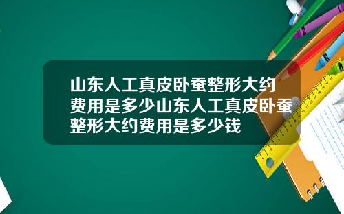 山东人工真皮卧蚕整形大约费用是多少山东人工真皮卧蚕整形大约费用是多少钱