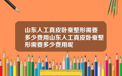 山东人工真皮卧蚕整形需要多少费用山东人工真皮卧蚕整形需要多少费用呢