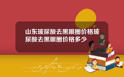 山东玻尿酸去黑眼圈价格玻尿酸去黑眼圈价格多少