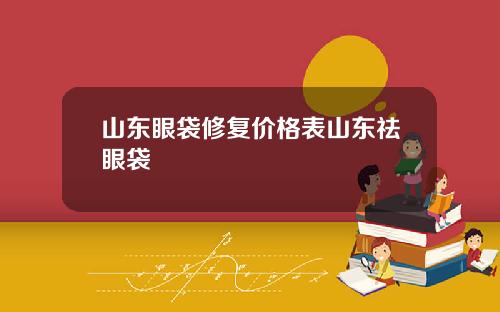 山东眼袋修复价格表山东祛眼袋