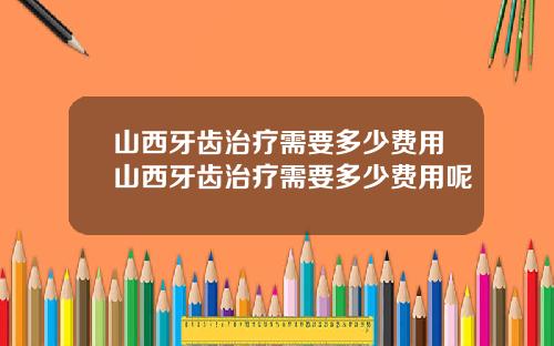 山西牙齿治疗需要多少费用山西牙齿治疗需要多少费用呢