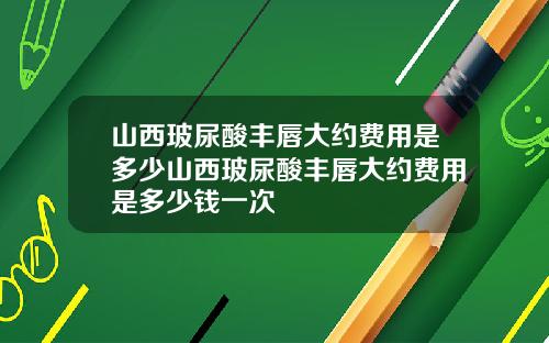 山西玻尿酸丰唇大约费用是多少山西玻尿酸丰唇大约费用是多少钱一次