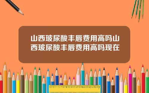 山西玻尿酸丰唇费用高吗山西玻尿酸丰唇费用高吗现在