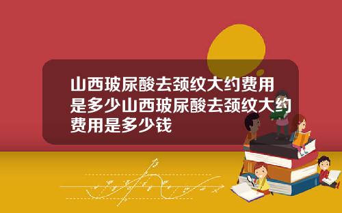 山西玻尿酸去颈纹大约费用是多少山西玻尿酸去颈纹大约费用是多少钱