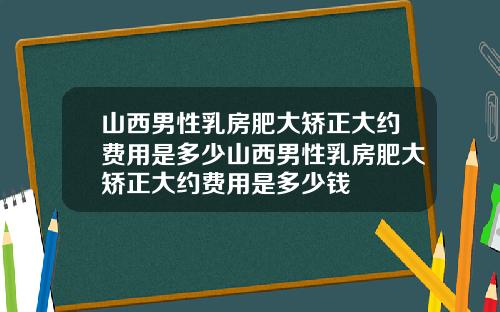 山西男性乳房肥大矫正大约费用是多少山西男性乳房肥大矫正大约费用是多少钱