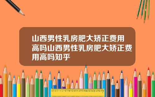 山西男性乳房肥大矫正费用高吗山西男性乳房肥大矫正费用高吗知乎