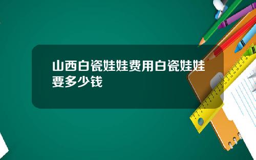 山西白瓷娃娃费用白瓷娃娃要多少钱
