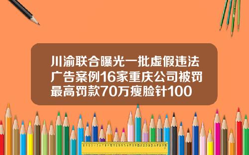 川渝联合曝光一批虚假违法广告案例16家重庆公司被罚最高罚款70万瘦脸针100单位是什么意思