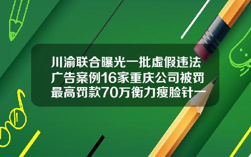 川渝联合曝光一批虚假违法广告案例16家重庆公司被罚最高罚款70万衡力瘦脸针一般多少钱一针