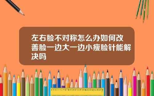 左右脸不对称怎么办如何改善脸一边大一边小瘦脸针能解决吗