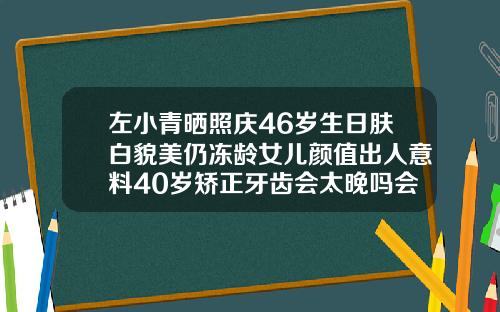左小青晒照庆46岁生日肤白貌美仍冻龄女儿颜值出人意料40岁矫正牙齿会太晚吗会有后遗症吗视频