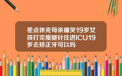 差点休克母亲痛哭19岁女孩打完瘦腿针住进ICU19岁去矫正牙可以吗
