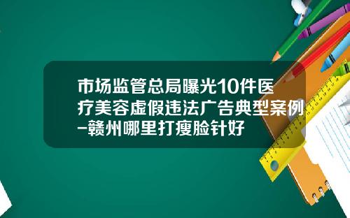 市场监管总局曝光10件医疗美容虚假违法广告典型案例-赣州哪里打瘦脸针好
