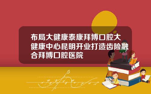 布局大健康泰康拜博口腔大健康中心昆明开业打造齿险融合拜博囗腔医院