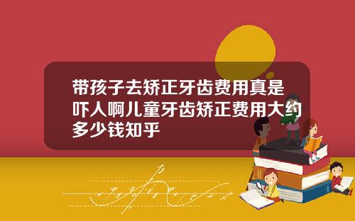 带孩子去矫正牙齿费用真是吓人啊儿童牙齿矫正费用大约多少钱知乎