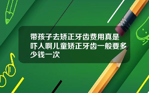带孩子去矫正牙齿费用真是吓人啊儿童矫正牙齿一般要多少钱一次