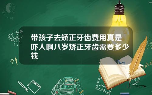 带孩子去矫正牙齿费用真是吓人啊八岁矫正牙齿需要多少钱