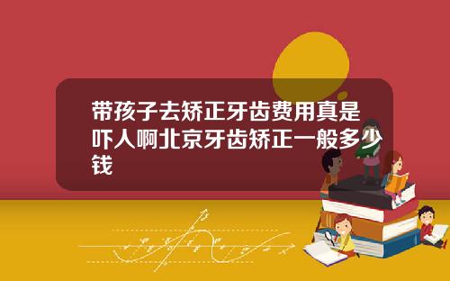 带孩子去矫正牙齿费用真是吓人啊北京牙齿矫正一般多少钱