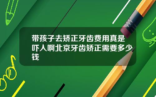 带孩子去矫正牙齿费用真是吓人啊北京牙齿矫正需要多少钱