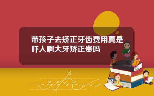 带孩子去矫正牙齿费用真是吓人啊大牙矫正贵吗