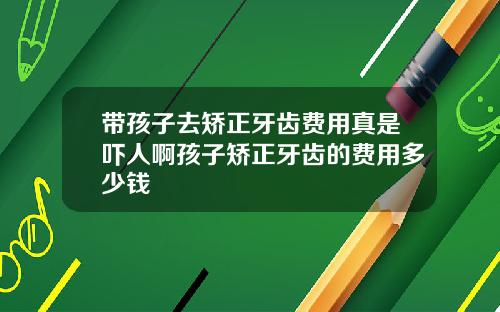 带孩子去矫正牙齿费用真是吓人啊孩子矫正牙齿的费用多少钱