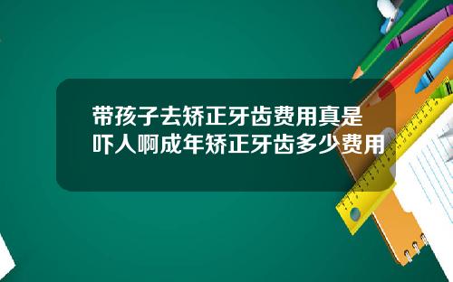 带孩子去矫正牙齿费用真是吓人啊成年矫正牙齿多少费用