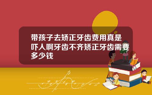 带孩子去矫正牙齿费用真是吓人啊牙齿不齐矫正牙齿需要多少钱