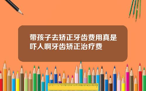 带孩子去矫正牙齿费用真是吓人啊牙齿矫正治疗费