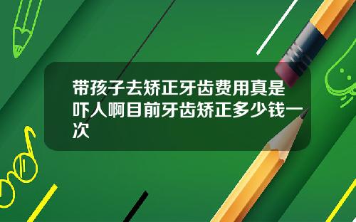带孩子去矫正牙齿费用真是吓人啊目前牙齿矫正多少钱一次