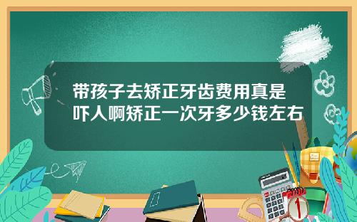 带孩子去矫正牙齿费用真是吓人啊矫正一次牙多少钱左右