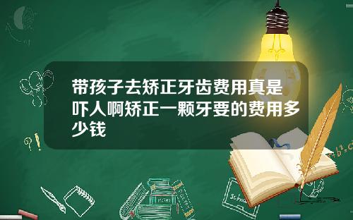 带孩子去矫正牙齿费用真是吓人啊矫正一颗牙要的费用多少钱