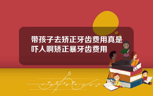 带孩子去矫正牙齿费用真是吓人啊矫正暴牙齿费用