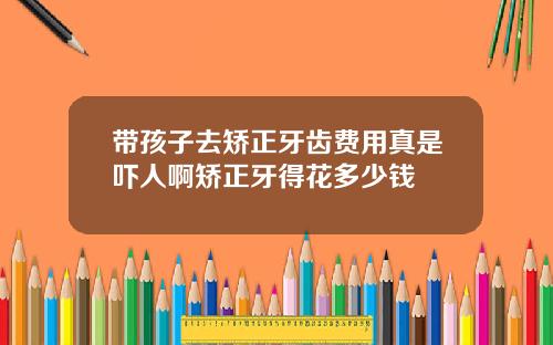 带孩子去矫正牙齿费用真是吓人啊矫正牙得花多少钱