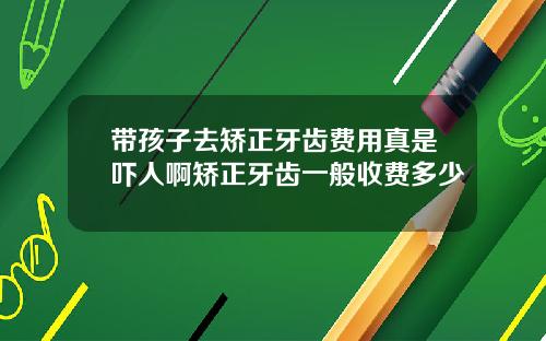 带孩子去矫正牙齿费用真是吓人啊矫正牙齿一般收费多少