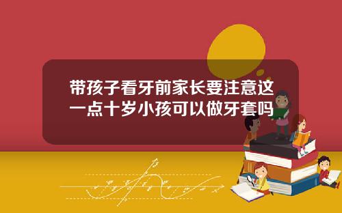 带孩子看牙前家长要注意这一点十岁小孩可以做牙套吗