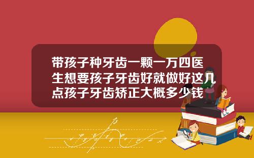 带孩子种牙齿一颗一万四医生想要孩子牙齿好就做好这几点孩子牙齿矫正大概多少钱
