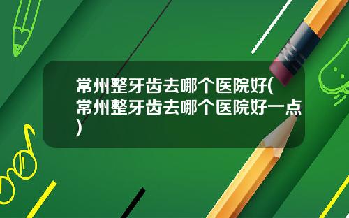 常州整牙齿去哪个医院好(常州整牙齿去哪个医院好一点)