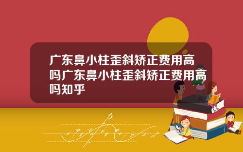 广东鼻小柱歪斜矫正费用高吗广东鼻小柱歪斜矫正费用高吗知乎