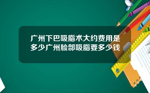 广州下巴吸脂术大约费用是多少广州脸部吸脂要多少钱