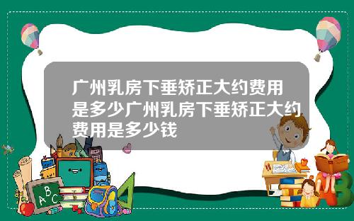 广州乳房下垂矫正大约费用是多少广州乳房下垂矫正大约费用是多少钱