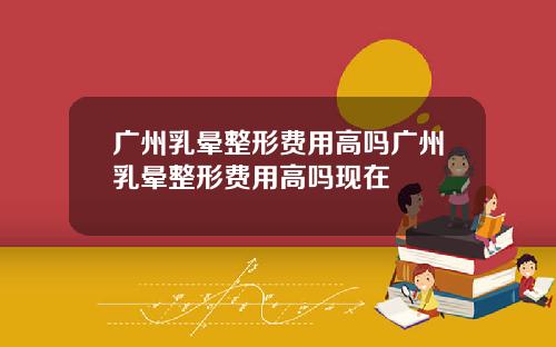 广州乳晕整形费用高吗广州乳晕整形费用高吗现在