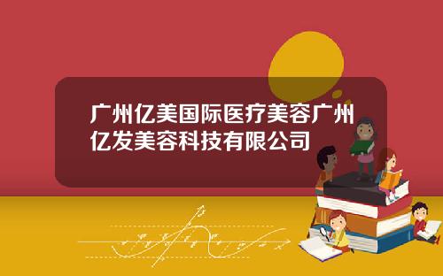 广州亿美国际医疗美容广州亿发美容科技有限公司