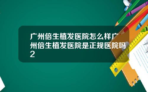广州倍生植发医院怎么样广州倍生植发医院是正规医院吗2